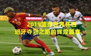 2019篮球世界杯西班牙夺冠之路的辉煌篇章