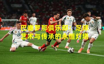 巴塞罗那俱乐部：足球艺术与传承的永恒灯塔