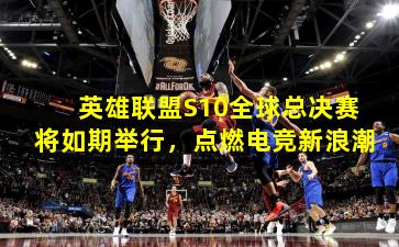 英雄联盟S10全球总决赛将如期举行,点燃电竞新浪潮