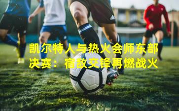 凯尔特人与热火会师东部决赛:宿敌交锋再燃战火