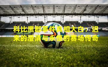 科比鹰郡事件真相大白:迟来的澄清与永恒的赛场传奇