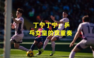  丁宁丁宁：乒乓女皇的双重奏