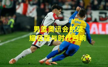 男篮奥运会的荣耀征程与时代回响