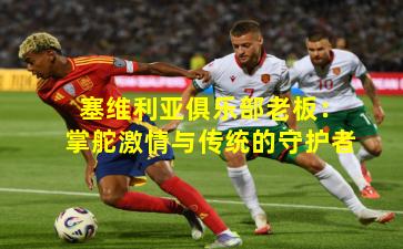 塞维利亚俱乐部老板:掌舵激情与传统的守护者 塞维利亚俱乐部老板:掌舵激情与传统的守护者