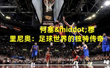 何塞·穆里尼奥:足球世界的独特传奇 何塞·穆里尼奥:足球世界的独特传奇