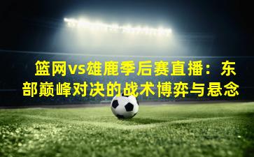 篮网vs雄鹿季后赛直播：东部巅峰对决的战术博弈与悬念