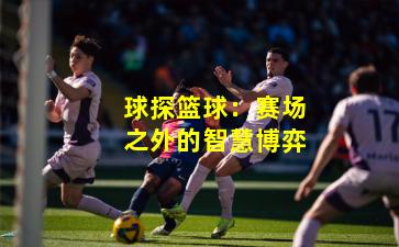 球探篮球：赛场之外的智慧博弈