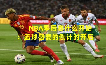 NBA季后赛什么开始：篮球盛宴的倒计时开启