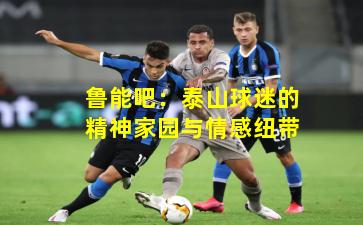 鲁能吧:泰山球迷的精神家园与情感纽带 鲁能吧:泰山球迷的精神家园与情感纽带
