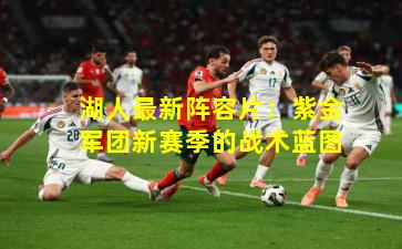 湖人最新阵容片：紫金军团新赛季的战术蓝图