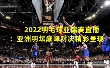 2022羽毛球亚锦赛直播：亚洲羽坛巅峰对决精彩呈现