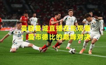 曼联曼城直播在线观看：曼市德比的巅峰对决