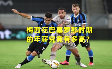 梅西在巴塞罗那时期的年薪究竟有多高？