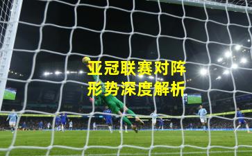 亚冠联赛对阵形势深度解析
